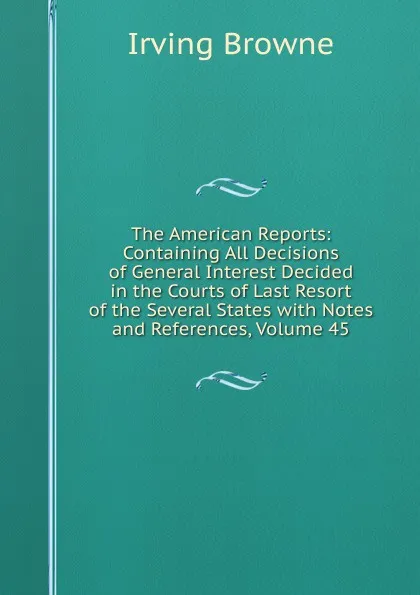 Обложка книги The American Reports: Containing All Decisions of General Interest Decided in the Courts of Last Resort of the Several States with Notes and References, Volume 45, Browne Irving