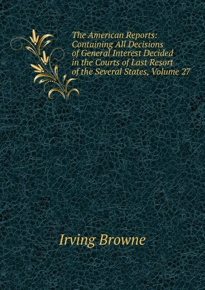 Обложка книги The American Reports: Containing All Decisions of General Interest Decided in the Courts of Last Resort of the Several States, Volume 27, Browne Irving