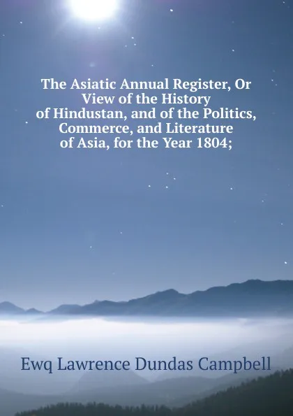 Обложка книги The Asiatic Annual Register, Or View of the History of Hindustan, and of the Politics, Commerce, and Literature of Asia, for the Year 1804;, Ewq Lawrence Dundas Campbell