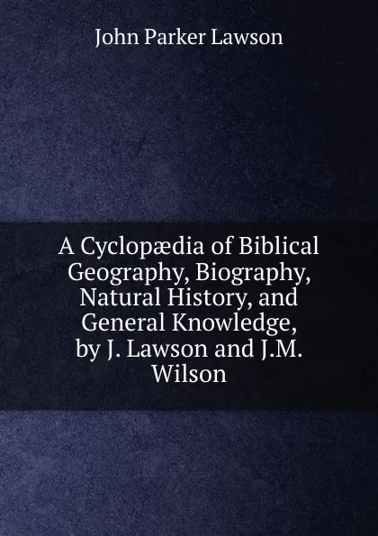 Обложка книги A Cyclopaedia of Biblical Geography, Biography, Natural History, and General Knowledge, by J. Lawson and J.M. Wilson, John Parker Lawson