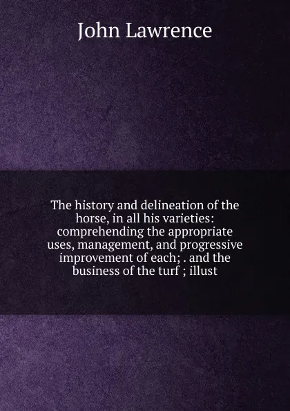 Обложка книги The history and delineation of the horse, in all his varieties: comprehending the appropriate uses, management, and progressive improvement of each; . and the business of the turf ; illust, John Lawrence