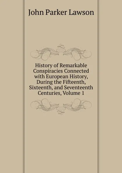 Обложка книги History of Remarkable Conspiracies Connected with European History, During the Fifteenth, Sixteenth, and Seventeenth Centuries, Volume 1, John Parker Lawson