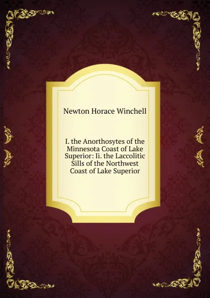 Обложка книги I. the Anorthosytes of the Minnesota Coast of Lake Superior: Ii. the Laccolitic Sills of the Northwest Coast of Lake Superior, Newton Horace Winchell