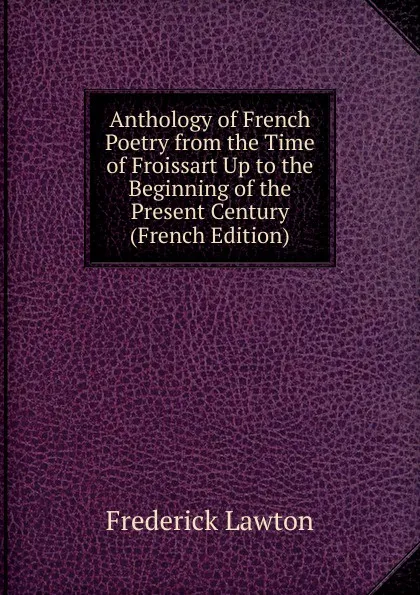 Обложка книги Anthology of French Poetry from the Time of Froissart Up to the Beginning of the Present Century (French Edition), Frederick Lawton