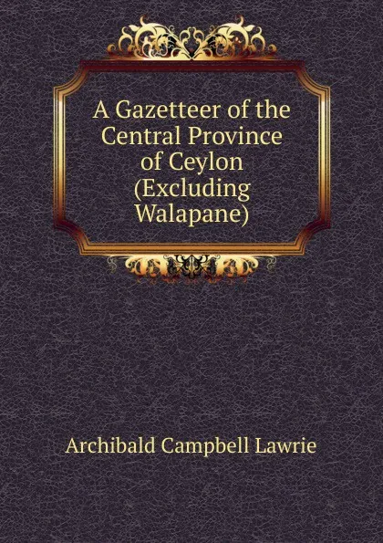 Обложка книги A Gazetteer of the Central Province of Ceylon (Excluding Walapane), Archibald Campbell Lawrie