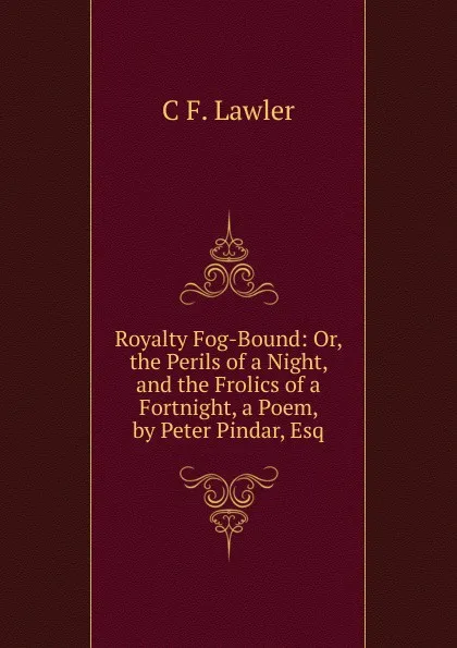 Обложка книги Royalty Fog-Bound: Or, the Perils of a Night, and the Frolics of a Fortnight, a Poem, by Peter Pindar, Esq, C F. Lawler