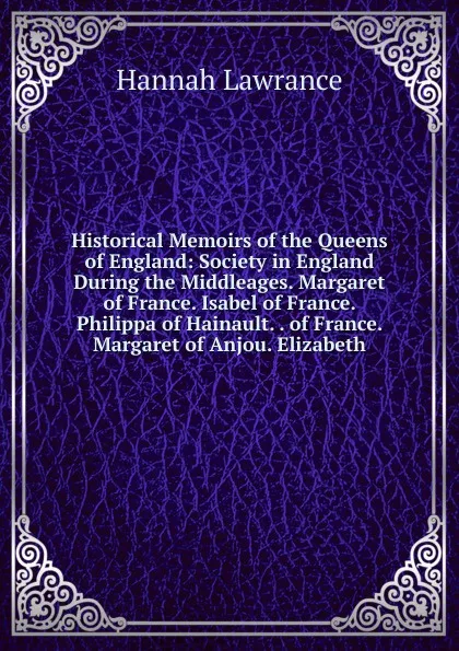 Обложка книги Historical Memoirs of the Queens of England: Society in England During the Middleages. Margaret of France. Isabel of France. Philippa of Hainault. . of France. Margaret of Anjou. Elizabeth, Hannah Lawrance