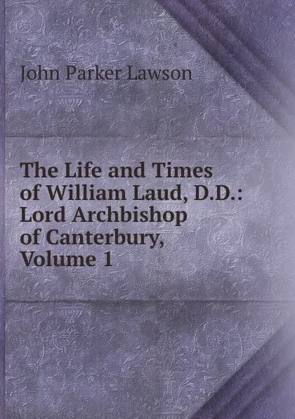 Обложка книги The Life and Times of William Laud, D.D.: Lord Archbishop of Canterbury, Volume 1, John Parker Lawson