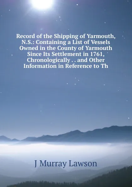 Обложка книги Record of the Shipping of Yarmouth, N.S.: Containing a List of Vessels Owned in the County of Yarmouth Since Its Settlement in 1761, Chronologically . . and Other Information in Reference to Th, J Murray Lawson