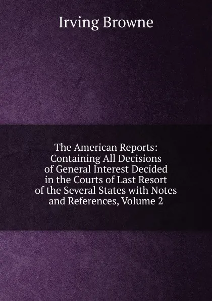 Обложка книги The American Reports: Containing All Decisions of General Interest Decided in the Courts of Last Resort of the Several States with Notes and References, Volume 2, Browne Irving