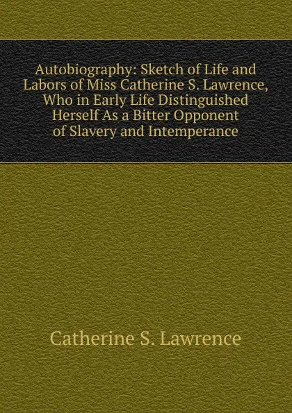 Обложка книги Autobiography: Sketch of Life and Labors of Miss Catherine S. Lawrence, Who in Early Life Distinguished Herself As a Bitter Opponent of Slavery and Intemperance, Catherine S. Lawrence