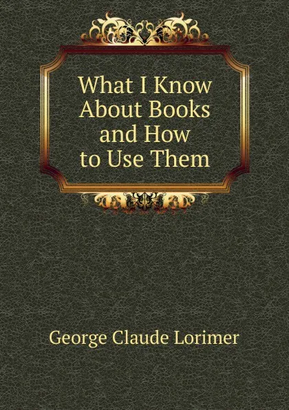 Обложка книги What I Know About Books and How to Use Them, George Claude Lorimer