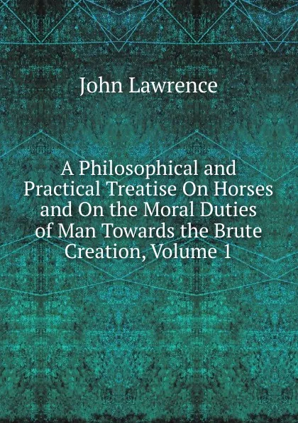 Обложка книги A Philosophical and Practical Treatise On Horses and On the Moral Duties of Man Towards the Brute Creation, Volume 1, John Lawrence