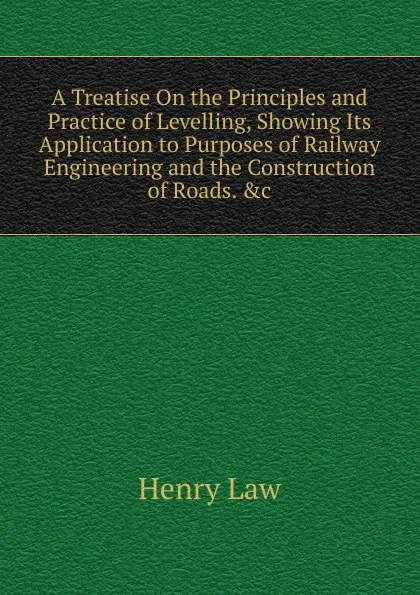 Обложка книги A Treatise On the Principles and Practice of Levelling, Showing Its Application to Purposes of Railway Engineering and the Construction of Roads. .c, Henry Law