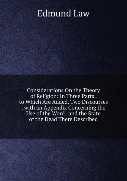 Обложка книги Considerations On the Theory of Religion: In Three Parts . to Which Are Added, Two Discourses . with an Appendix Concerning the Use of the Word . and the State of the Dead There Described, Edmund Law