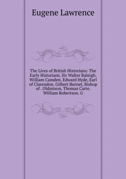 Обложка книги The Lives of British Historians: The Early Historians. Sir Walter Raleigh. William Camden. Edward Hyde, Earl of Clarendon. Gilbert Burnet, Bishop of . Oldmixon. Thomas Carte. William Robertson. G, Eugene Lawrence