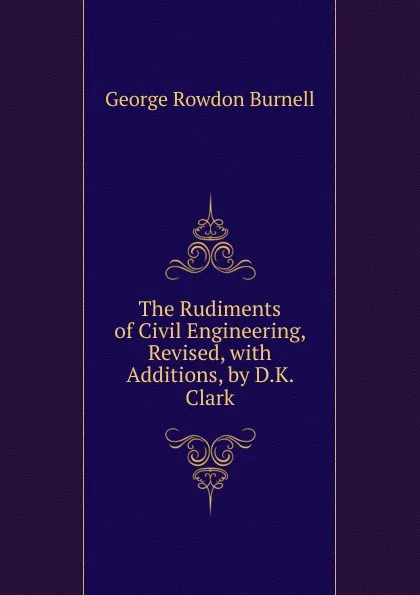 Обложка книги The Rudiments of Civil Engineering, Revised, with Additions, by D.K. Clark, George Rowdon Burnell