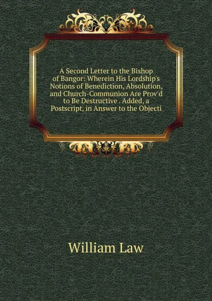 Обложка книги A Second Letter to the Bishop of Bangor: Wherein His Lordship.s Notions of Benediction, Absolution, and Church-Communion Are Prov.d to Be Destructive . Added, a Postscript, in Answer to the Objecti, William Law