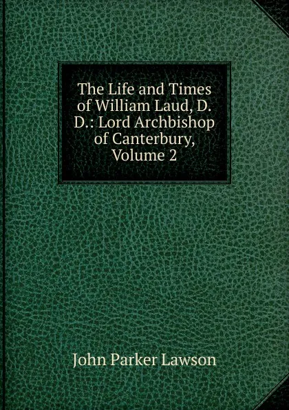 Обложка книги The Life and Times of William Laud, D.D.: Lord Archbishop of Canterbury, Volume 2, John Parker Lawson