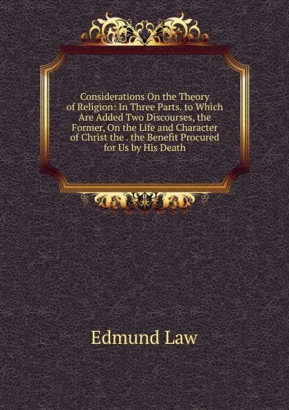 Обложка книги Considerations On the Theory of Religion: In Three Parts. to Which Are Added Two Discourses, the Former, On the Life and Character of Christ the . the Benefit Procured for Us by His Death., Edmund Law