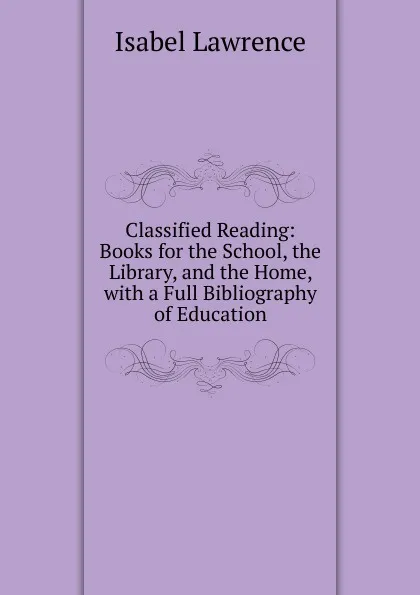 Обложка книги Classified Reading: Books for the School, the Library, and the Home, with a Full Bibliography of Education, Isabel Lawrence