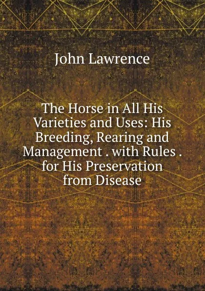 Обложка книги The Horse in All His Varieties and Uses: His Breeding, Rearing and Management . with Rules . for His Preservation from Disease, John Lawrence