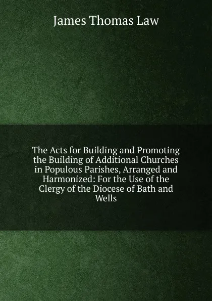 Обложка книги The Acts for Building and Promoting the Building of Additional Churches in Populous Parishes, Arranged and Harmonized: For the Use of the Clergy of the Diocese of Bath and Wells, James Thomas Law