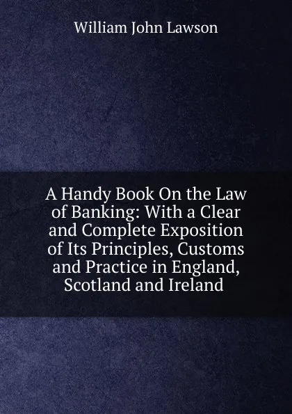 Обложка книги A Handy Book On the Law of Banking: With a Clear and Complete Exposition of Its Principles, Customs and Practice in England, Scotland and Ireland ., William John Lawson