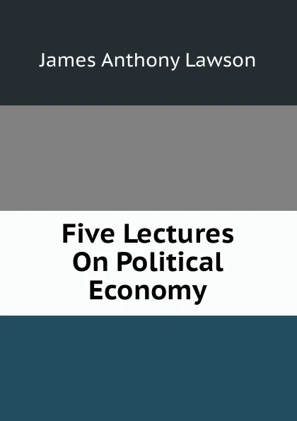 Обложка книги Five Lectures On Political Economy, James Anthony Lawson