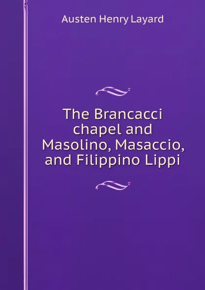 Обложка книги The Brancacci chapel and Masolino, Masaccio, and Filippino Lippi, Austen Henry Layard