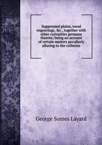 Обложка книги Suppressed plates, wood engravings, .c., together with other curiosities germane thereto; being an account of certain matters peculiarly alluring to the collector, George Somes Layard