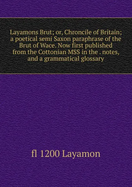 Обложка книги Layamons Brut; or, Chroncile of Britain; a poetical semi Saxon paraphrase of the Brut of Wace. Now first published from the Cottonian MSS in the . notes, and a grammatical glossary, fl 1200 Layamon