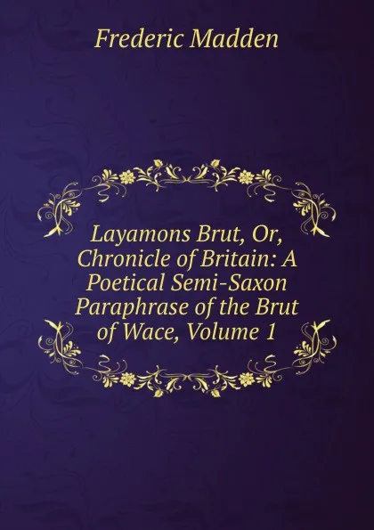 Обложка книги Layamons Brut, Or, Chronicle of Britain: A Poetical Semi-Saxon Paraphrase of the Brut of Wace, Volume 1, Frederic Madden