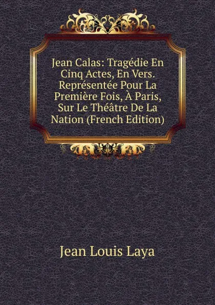 Обложка книги Jean Calas: Tragedie En Cinq Actes, En Vers. Representee Pour La Premiere Fois, A Paris, Sur Le Theatre De La Nation (French Edition), Jean Louis Laya