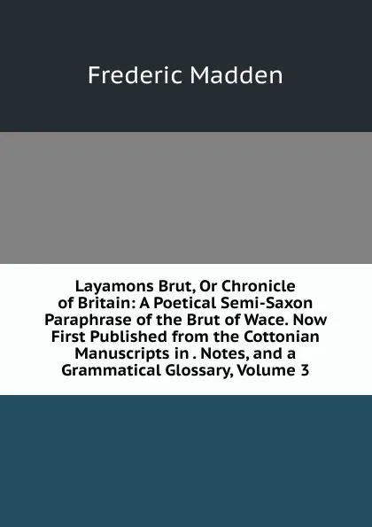 Обложка книги Layamons Brut, Or Chronicle of Britain: A Poetical Semi-Saxon Paraphrase of the Brut of Wace. Now First Published from the Cottonian Manuscripts in . Notes, and a Grammatical Glossary, Volume 3, Frederic Madden