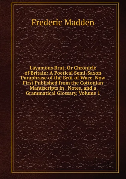 Обложка книги Layamons Brut, Or Chronicle of Britain: A Poetical Semi-Saxon Paraphrase of the Brut of Wace. Now First Published from the Cottonian Manuscripts in . Notes, and a Grammatical Glossary, Volume 1, Frederic Madden