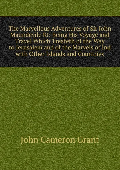 Обложка книги The Marvellous Adventures of Sir John Maundevile Kt: Being His Voyage and Travel Which Treateth of the Way to Jerusalem and of the Marvels of Ind with Other Islands and Countries, john cameron grant