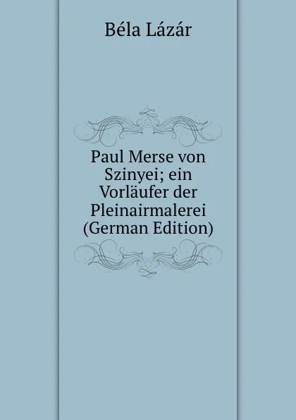 Обложка книги Paul Merse von Szinyei; ein Vorlaufer der Pleinairmalerei (German Edition), Béla Lázár