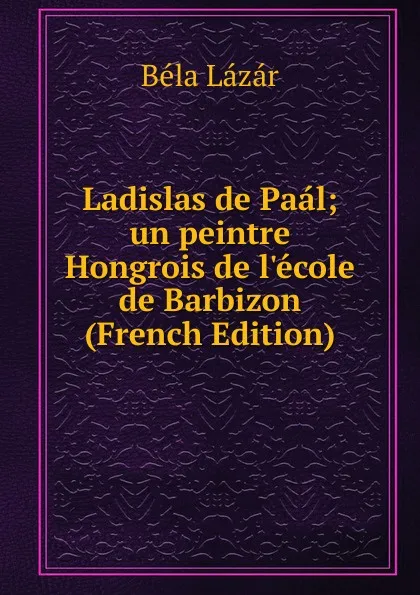 Обложка книги Ladislas de Paal; un peintre Hongrois de l.ecole de Barbizon (French Edition), Béla Lázár
