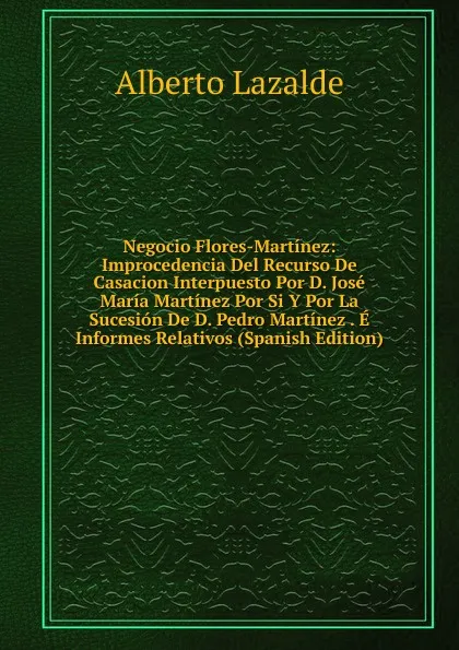 Обложка книги Negocio Flores-Martinez: Improcedencia Del Recurso De Casacion Interpuesto Por D. Jose Maria Martinez Por Si Y Por La Sucesion De D. Pedro Martinez . E Informes Relativos (Spanish Edition), Alberto Lazalde