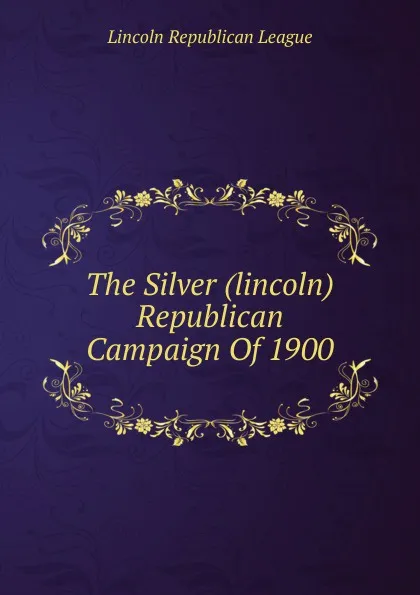 Обложка книги The Silver (lincoln) Republican Campaign Of 1900, Lincoln Republican League