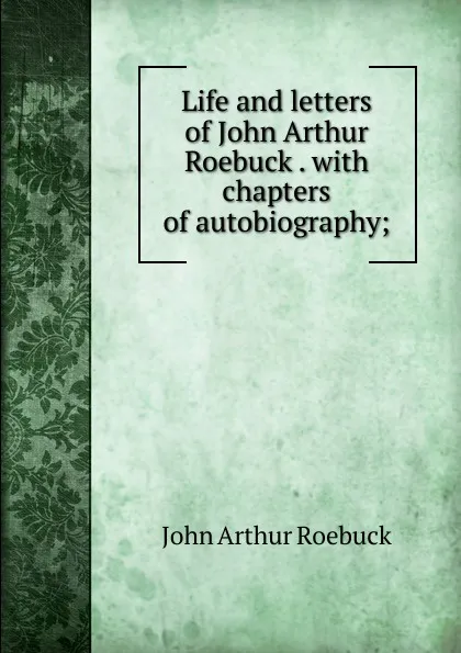 Обложка книги Life and letters of John Arthur Roebuck . with chapters of autobiography;, John Arthur Roebuck