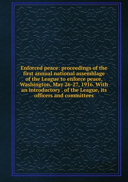 Обложка книги Enforced peace: proceedings of the first annual national assemblage of the League to enforce peace, Washington, May 26-27, 1916. With an introductory . of the League, its officers and committees, 