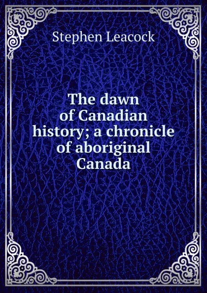 Обложка книги The dawn of Canadian history; a chronicle of aboriginal Canada, Stephen Leacock