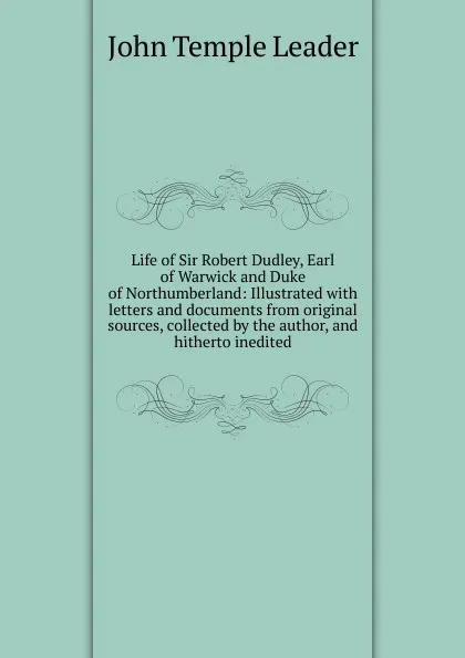 Обложка книги Life of Sir Robert Dudley, Earl of Warwick and Duke of Northumberland: Illustrated with letters and documents from original sources, collected by the author, and hitherto inedited, John Temple Leader