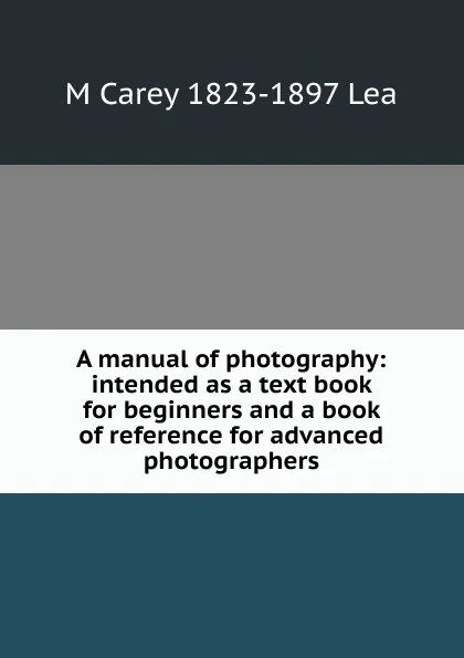 Обложка книги A manual of photography: intended as a text book for beginners and a book of reference for advanced photographers, M Carey 1823-1897 Lea