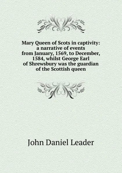 Обложка книги Mary Queen of Scots in captivity: a narrative of events from January, 1569, to December, 1584, whilst George Earl of Shrewsbury was the guardian of the Scottish queen, John Daniel Leader