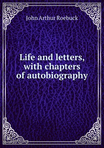 Обложка книги Life and letters, with chapters of autobiography, John Arthur Roebuck