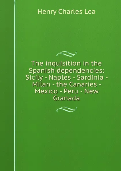 Обложка книги The inquisition in the Spanish dependencies: Sicily - Naples - Sardinia - Milan - the Canaries - Mexico - Peru - New Granada, Henry Charles Lea