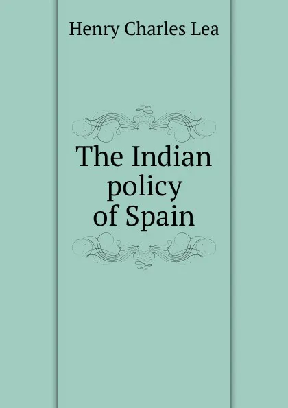 Обложка книги The Indian policy of Spain, Henry Charles Lea